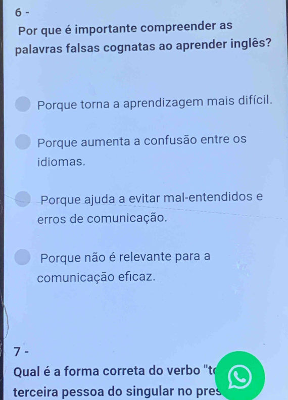 Por que é importante compreender as
palavras falsas cognatas ao aprender inglês?
Porque torna a aprendizagem mais difícil.
Porque aumenta a confusão entre os
idiomas.
Porque ajuda a evitar mal-entendidos e
erros de comunicação.
Porque não é relevante para a
comunicação eficaz.
7 -
Qual é a forma correta do verbo "to
terceira pessoa do singular no pres