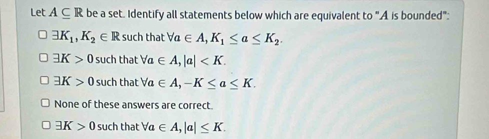 Let A⊂eq R be a set. Identify all statements below which are equivalent to "A is bounded":
exists K_1, K_2∈ R such that forall a∈ A, K_1≤ a≤ K_2.
exists K>0 such that forall a∈ A, |a| .
exists K>0 such that forall a∈ A, -K≤ a≤ K.
None of these answers are correct.
exists K>0 such that forall a∈ A, |a|≤ K.