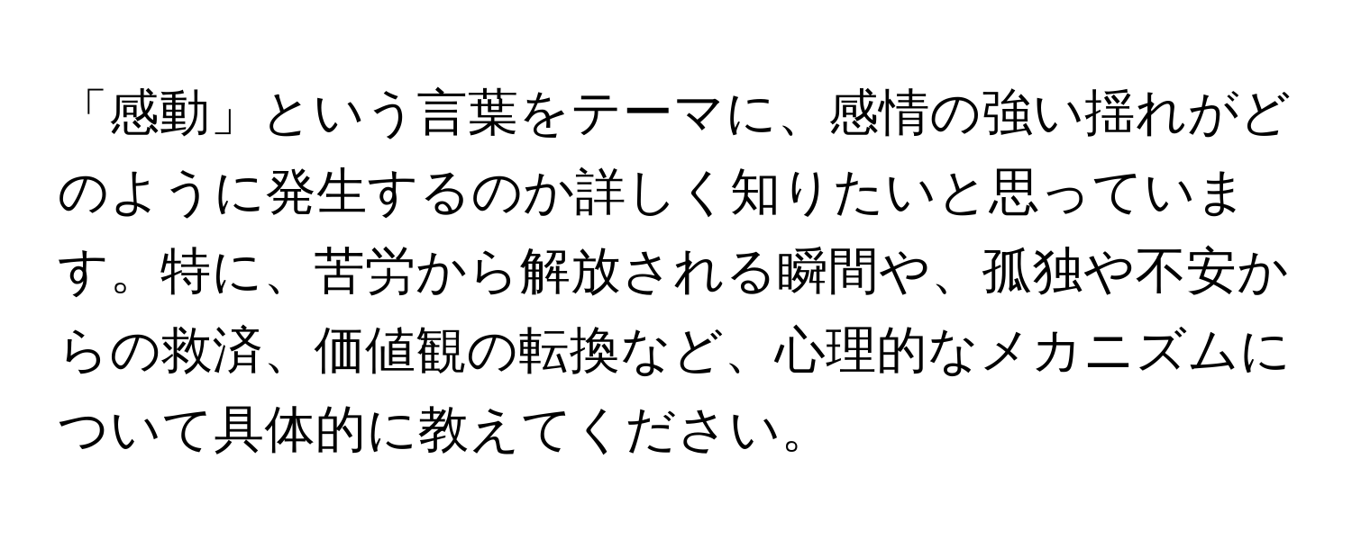 「感動」という言葉をテーマに、感情の強い揺れがどのように発生するのか詳しく知りたいと思っています。特に、苦労から解放される瞬間や、孤独や不安からの救済、価値観の転換など、心理的なメカニズムについて具体的に教えてください。