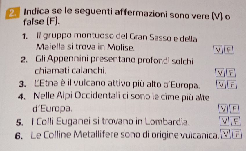 Indica se le seguenti affermazioni sono vere (V) o 
false (F). 
1. Il gruppo montuoso del Gran Sasso e della 
Maiella si trova in Molise. F 
2. Gli Appennini presentano profondi solchi 
chiamati calanchi. 
F 
3. ĽEtna è il vulcano attivo più alto d'Europa. F 
4. Nelle Alpi Occidentali ci sono le cime più alte 
d'Europa. F 
5. I Colli Euganei si trovano in Lombardia. F 
6. Le Colline Metallifere sono di origine vulcanica. V F