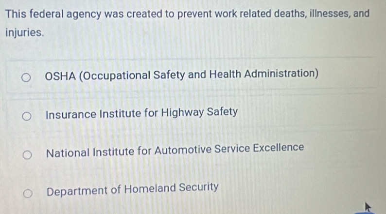 This federal agency was created to prevent work related deaths, illnesses, and
injuries.
OSHA (Occupational Safety and Health Administration)
Insurance Institute for Highway Safety
National Institute for Automotive Service Excellence
Department of Homeland Security