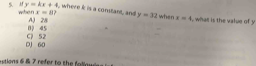 when x=8
5. If y=kx+4 , where k is a constant, and y=32 when x=4 , what is the value of y
A) 28
B) 45
C) 52
D) 60
estions 6 & 7 refer to the followin