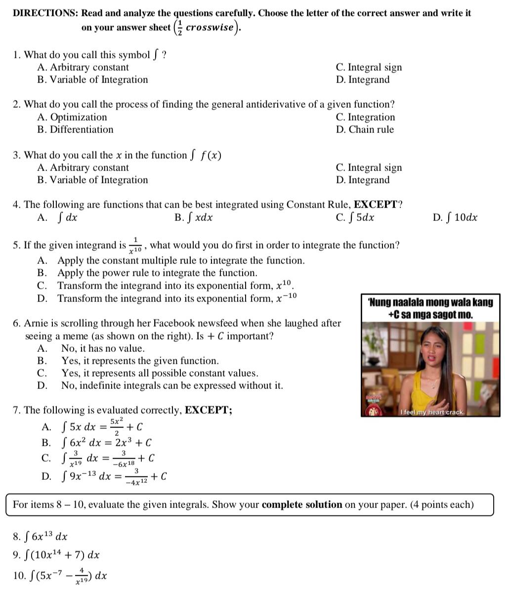 DIRECTIONS: Read and analyze the questions carefully. Choose the letter of the correct answer and write it
on your answer sheet ( 1/2 crosswise).
1. What do you call this symbol ∫?
A. Arbitrary constant C. Integral sign
B. Variable of Integration D. Integrand
2. What do you call the process of finding the general antiderivative of a given function?
A. Optimization C. Integration
B. Differentiation D. Chain rule
3. What do you call the x in the function f f(x)
A. Arbitrary constant C. Integral sign
B. Variable of Integration D. Integrand
4. The following are functions that can be best integrated using Constant Rule, EXCEPT?
A. . ∈t dx B. ∈t xdx C. ∫ 5dx D. ∫ 10dx
5. If the given integrand is  1/x^(10)  , what would you do first in order to integrate the function?
A. Apply the constant multiple rule to integrate the function.
B. Apply the power rule to integrate the function.
C. Transform the integrand into its exponential form, x^(10).
D. Transform the integrand into its exponential form, x^(-10)
6. Arnie is scrolling through her Facebook newsfeed when she laughed after
seeing a meme (as shown on the right). Is+C important?
A. No, it has no value.
B. Yes, it represents the given function.
C. Yes, it represents all possible constant values.
D. No, indefinite integrals can be expressed without it.
7. The following is evaluated correctly, EXCEPT;
A. ∈t 5xdx= 5x^2/2 +C
B. ∈t 6x^2dx=2x^3+C
C. ∈t  3/x^(19) dx= 3/-6x^(18) +C
D. ∈t 9x^(-13)dx= 3/-4x^(12) +C
For items 8 - 10, evaluate the given integrals. Show your complete solution on your paper. (4 points each)
8. ∈t 6x^(13)dx
9. ∈t (10x^(14)+7)dx
10. ∈t (5x^(-7)- 4/x^(19) )dx