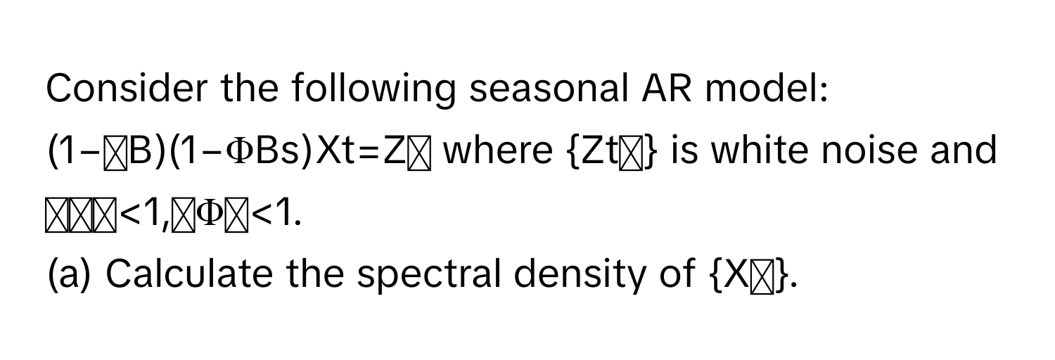 Consider the following seasonal AR model:

(1−ϕB)(1−ΦBs)Xt​=Zₜ where Ztₜ is white noise and ∣ϕ∣<1,∣Φ∣<1. 

(a) Calculate the spectral density of Xₜ​.