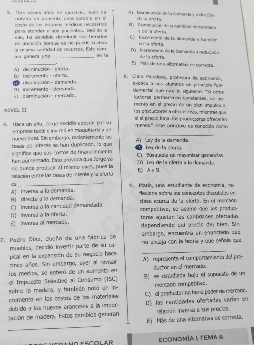 A C A D E M I A B
S. Tras varios años de ejercicio, Juan ha A) Disminución de la demanda y reducción
notado un aumento considerable en el de la oferta.
costo de los insumos médicos necesarios B) Disminución de la cantidad demandada
para atender a sus pacientes. Debido a y de la oferta.
ello, ha decidido disminuir sus horarios C) Incremento de la demanda y también
de atención porque ya no puede costear de la oferta.
|a misma cantidad de recursos. Este cam- D) Incremento de la demanda y reducción
bio genera una _en la de la oferta.
_.
E) Más de una alternativa es correcta.
A) disminución - oferta.
B) incremento - oferta. 8. Clara Mendoza, profesora de economía,
disminución - demanda. explica a sus alumnos un principio fun-
D) incremento - demanda. damental que dice lo siguiente: "Si otros
E) disminución - mercado. factores permanecen constantes, un au-
mento en el precio de un bien impulsa a
NIVEL II los productores a ofrecer más, mientras que
si el precio baja, los productores ofrecerán
6. Hace un año, Jorge decidió apostar por su menos." Este principio es conocido como
_
empresa textil e invirtió en maquinaria y un
.
nuevo local. Sin embargo, recientemente las A) Ley de la demanda.
tasas de interés se han duplicado, lo que 2 Ley de la oferta.
significa que sus costos de financiamiento C) Búsqueda de maximizar ganancias.
han aumentado. Esto provoca que Jorge ya D) Ley de la oferta y la demanda.
no pueda producir al mismo nivel, pues la
relación entre las tasas de interés y la oferta E) A y B.
es
_. 9. María, una estudiante de economía, re-
A) inversa a la demanda. flexiona sobre los conceptos discutidos en
B) directa a la demanda.
clase acerca de la oferta. En el mercado
C) inversa a la cantidad demandada.
competitivo, se asume que los produc-
D) inversa a la oferta.
tores ajustan las cantidades ofertadas
E) inversa al mercado.
dependiendo del precio del bien. Sin
7. Pedro Díaz, dueño de una fábrica de embargo, encuentra un enunciado que
muebles, decidió invertir parte de su ca- no encaja con la teoría y que señala que
pital en la expansión de su negocio hace _.
cinco años. Sin embargo, ayer al revisar A) representa el comportamiento del pro-
los medios, se enteró de un aumento en ductor en el mercado.
el Impuesto Selectivo al Consumo (ISC) B) es estudiada bajo el supuesto de un
sobre la madera, y también notó un in- mercado competitivo.
cremento en los costos de los materiales C) el productor no tiene poder de mercado.
debido a los nuevos aranceles a la impor- D) las cantidades ofertadas varían en
tación de madera. Estos cambios generan relación inversa a sus precios.
E) Más de una alternativa es correcta.
_.
ECONOMÍA | TEΜA 6