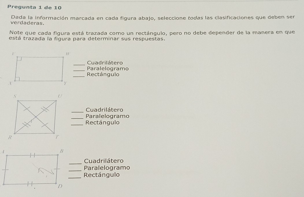 Pregunta 1 de 10 
Dada la información marcada en cada figura abajo, seleccione todas las clasificaciones que deben ser 
verdaderas. 
Note que cada figura está trazada como un rectángulo, pero no debe depender de la manera en que 
está trazada la figura para determinar sus respuestas. 
_Cuadrilátero 
_Paralelogramo 
_Rectángulo 
_Cuadrilátero 
_Paralelogramo 
_Rectángulo 
_ 
Cuadrilátero 
_Paralelogramo 
_Rectángulo