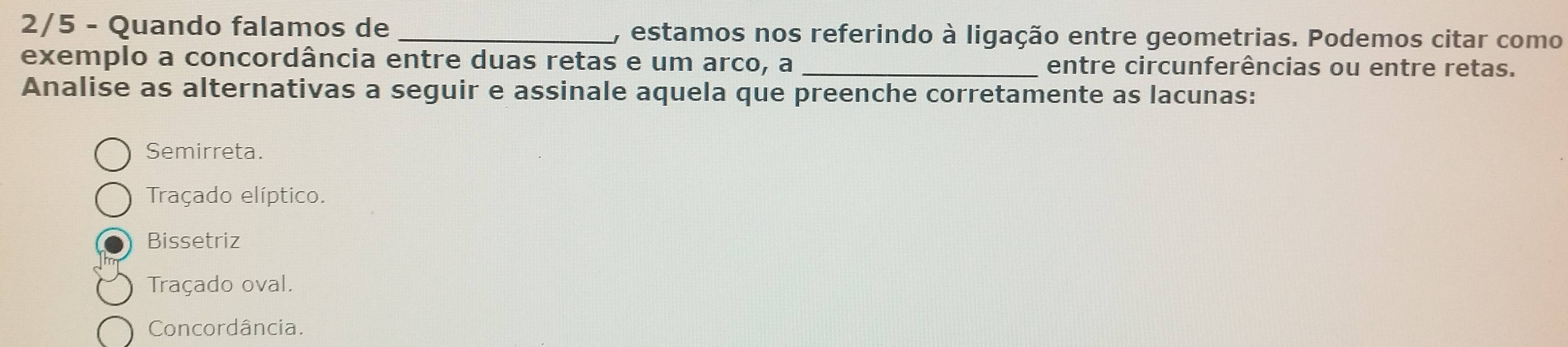 2/5 - Quando falamos de _, estamos nos referindo à ligação entre geometrias. Podemos citar como
exemplo a concordância entre duas retas e um arco, a entre circunferências ou entre retas.
Analise as alternativas a seguir e assinale aquela que preenche corretamente as lacunas:
Semirreta.
Traçado elíptico.
Bissetriz
Traçado oval.
Concordância.