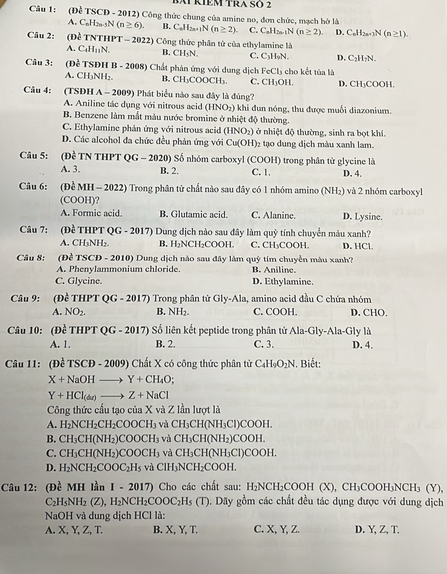 BAI RÍEM TRA SÖ 2
Câu 1: (Đề TS SCD - 2012) Công thức chung của amine no, đơn chức, mạch hở là
A. C_nH_2n-5N(n≥ 6). B. C_nH_2n+1N(n≥ 2). C. C_nH_2n-1N(n≥ 2). D. C_nH_2n+3N(n≥ 1).
Câu 2: (Đề TNTHPT - 2022) Công thức phân tử của ethylamine là
A. C_4H_11N. B. CH_5N. C. C_3H_9N. D. C_2H_7N.
Câu 3: (Đề TSĐH B - 2008) Chất phản ứng với dung dịch FeCl_3 cho kết tủa là
A. CH_3NH_2. B. CH_3COOCH_3. C. CH_3OH. D. CH_3COOH.
Câu 4: (TSĐH A-2009 9) Phát biểu nào sau đây là đúng?
A. Aniline tác dụng với nitrous acid (HNO_2) khi đun nóng, thu được muối diazonium.
B. Benzene làm mất màu nước bromine ở nhiệt độ thường.
C. Ethylamine phản ứng với nitrous acid (HNO_2) ) ở nhiệt độ thường, sinh ra bọt khí.
D. Các alcohol đa chức đều phản ứng với Cu(OH)_2 2 tạo dung dịch màu xanh lam.
Câu 5: (Đề TN THPT QG - 2020) Số nhóm carboxyl (COOH) trong phân từ glycine là
A. 3. B. 2. C. 1. D. 4.
Câu 6: (Đề MH - 2022) Trong phân tử chất nào sau đây có 1 nhóm amino (NH_2) và 2 nhóm carboxyl
(COOH)?
A. Formic acid. B. Glutamic acid. C. Alanine. D. Lysine.
Câu 7: (Đề THPT QG - 2017) Dung dịch nào sau đây làm quỳ tính chuyển màu xanh?
A. CH₃NH₂. B. H₂NCH₂COOH. C. CH₃COOH. D. HCl.
Câu 8:      (Đề TSCĐ - 2010) Dung dịch nào sau đây làm quỳ tím chuyền màu xanh?
A. Phenylammonium chloride. B. Aniline.
C. Glycine. D. Ethylamine.
Câu 9: (Đề THPT QG - 2017) Trong phân tử Gly-Ala, amino acid đầu C chứa nhóm
A. NO_2. B. NH 2. C. COOH. D. CHO.
Câu 10: (Đề THPT QG - 2017) Số liên kết peptide trong phân tử Ala-Gly-Ala-Gly là
A. 1. B. 2. C. 3. D. 4.
Câu 11: (Đề TSCĐ - 2009) Chất X có công thức phân tử C_4H_9O_2N Biết:
X+NaOHto Y+CH_4O;
Y+HCl_(du)to Z+NaCl
Công thức cấu tạo của X và Z lần lượt là
A. H_2NCH_2CH_2COOCH_3 và CH_3CH(NH_3Cl)COOH.
B. CH_3CH(NH_2)COOCH_3 và CH_3CH(NH_2)COOH.
C. CH_3CH(NH_2)COOCH_3 và CH_3CH(NH_3Cl)COOH
D. H_2NCH_2COOC_2H_5 và ClH_3NCH_2COOH.
Câu 12: (Đ beginarrayr lambda  cendarray MH lần I-2017) Cho các chất sau: H_2NCH_2 COOH (X), CH₃COOH₃NCH₃ (Y),
C_2H_5NH_2(Z),H_2NCH_2COOC_2H_5(T). Dãy gồm các chất đều tác dụng được với dung dịch
NaOH và dung dịch HCl là:
A. X, Y, Z, T. B. X, Y, T. C. X, Y, Z. D. Y, Z, T.