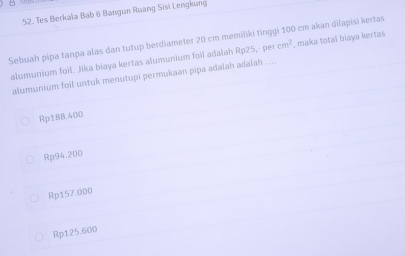 https:/1
52. Tes Berkala Bab 6 Bangun Ruang Sisi Lengkung
Sebuah pipa tanpa alas dan tutup berdiameter 20 cm memiliki tinggi 100 cm akan dilapisi kertas
alumunium foil. Jika biaya kertas alumunium foil adalah Rp25,- per cm^2 , maka total biaya kertas
alumunium foil untuk menutupi permukaan pipa adalah adalah ....
Rp188.400
Rp94.200
Rp157.000
Rp125.600