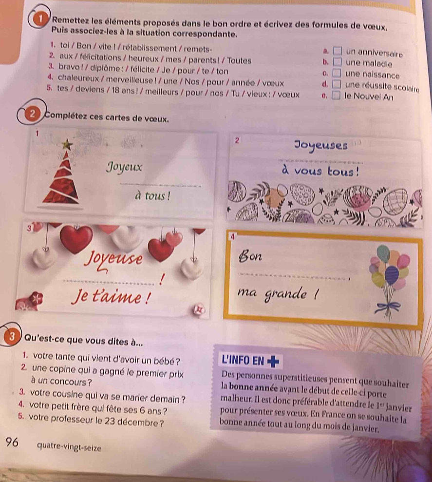 Remettez les éléments proposés dans le bon ordre et écrivez des formules de vœux,
Puis associez-les à la situation correspondante.
1. toi / Bon / vite ! / rétablissement / remets-
a. □ un anniversaire
2. aux / félicitations / heureux / mes / parents ! / Toutes
b. □ une maladie
3. bravo ! / diplôme : / félicite / Je / pour / te / ton
C. □ une naissance
4. chaleureux / merveilleuse ! / une / Nos / pour / année / vœux d. □ une réussite scolaire
5. tes / deviens / 18 ans ! / meilleurs / pour / nos / Tu / vieux : / vœux 0, □ le Nouvel An
2 Complétez ces cartes de vœux.
1
2
Joyeuses
_
_
Joyeux à vous tous!
à tous !
3
4
Joyeuse
Bon
_!
_
.
Je t'aime ! ma grande !
3 Qu'est-ce que vous dites à...
1. votre tante qui vient d'avoir un bébé ? L'INFO EN
2. une copine qui a gagné le premier prix Des personnes superstitieuses pensent que souhaiter
à un concours ? la bonne année avant le début de celle-ci porte
3. votre cousine qui va se marier demain ? malheur. Il est donc préférable d'attendre le 1^e janvier
4. votre petit frère qui fête ses 6 ans ? pour présenter ses vœux. En France on se souhaite la
5. votre professeur le 23 décembre? bonne année tout au long du mois de janvier.
96 quatre-vingt-seize