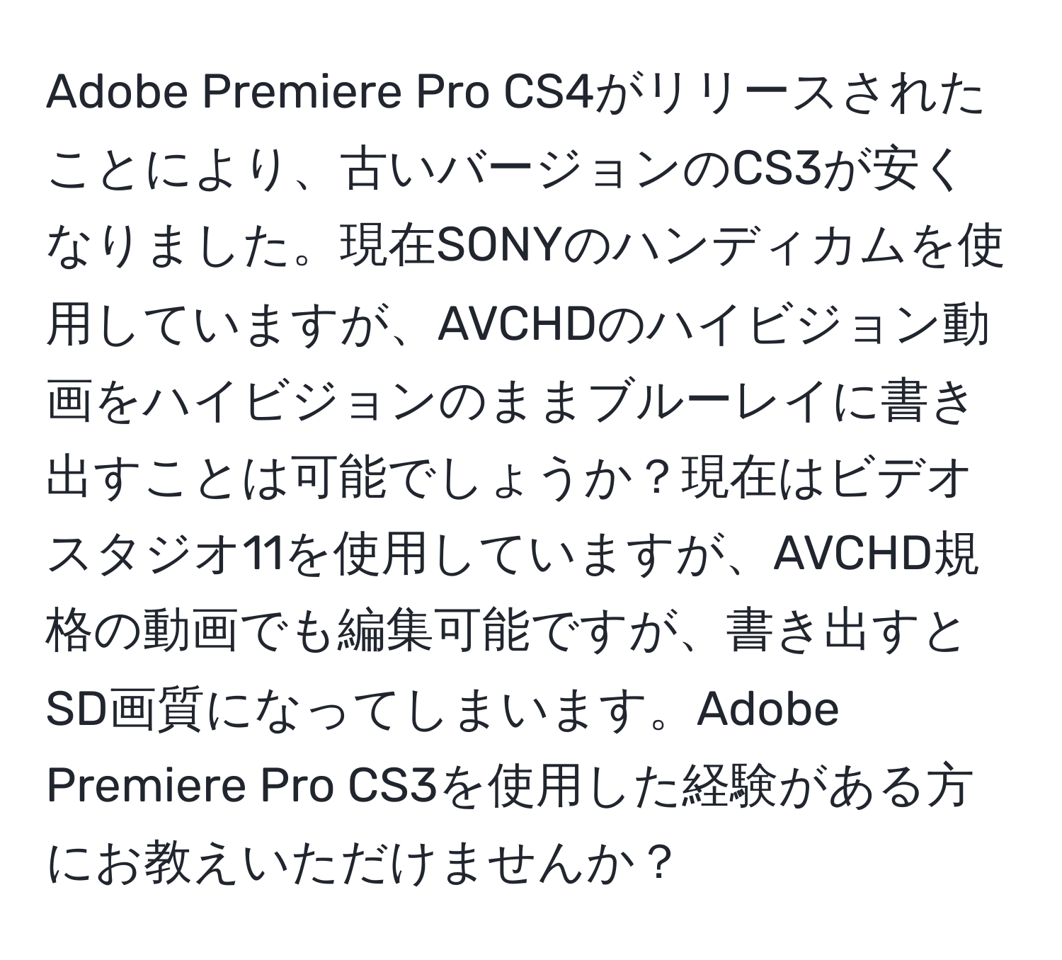 Adobe Premiere Pro CS4がリリースされたことにより、古いバージョンのCS3が安くなりました。現在SONYのハンディカムを使用していますが、AVCHDのハイビジョン動画をハイビジョンのままブルーレイに書き出すことは可能でしょうか？現在はビデオスタジオ11を使用していますが、AVCHD規格の動画でも編集可能ですが、書き出すとSD画質になってしまいます。Adobe Premiere Pro CS3を使用した経験がある方にお教えいただけませんか？