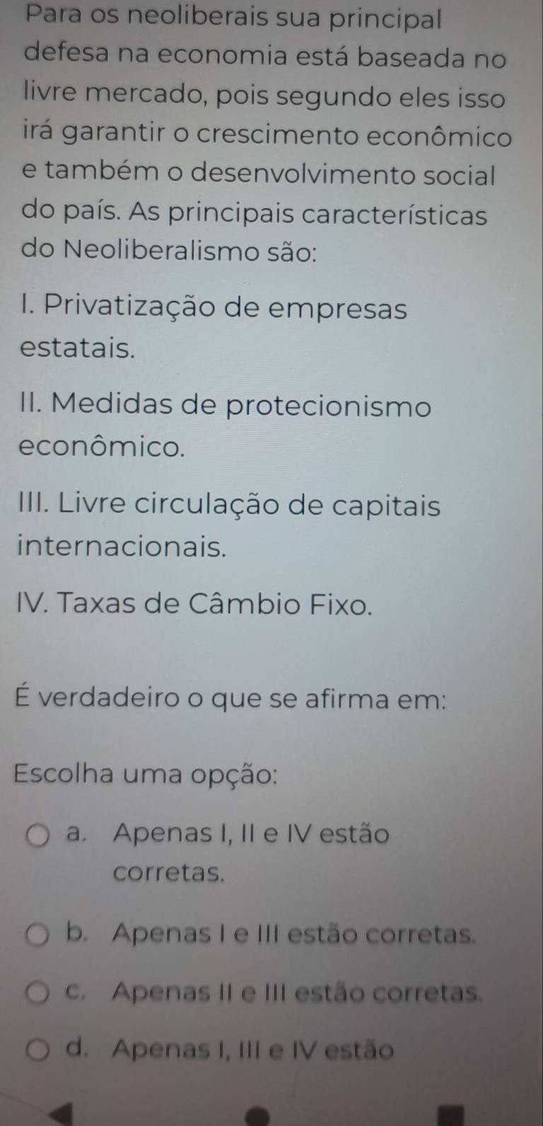 Para os neoliberais sua principal
defesa na economia está baseada no
livre mercado, pois segundo eles isso
irá garantir o crescimento econômico
e também o desenvolvimento social
do país. As principais características
do Neoliberalismo são:
1. Privatização de empresas
estatais.
II. Medidas de protecionismo
econômico.
IIII. Livre circulação de capitais
internacionais.
IV. Taxas de Câmbio Fixo.
É verdadeiro o que se afirma em:
Escolha uma opção:
a. Apenas I, II e IV estão
corretas.
b. Apenas I e III estão corretas.
c. Apenas II e III estão corretas.
d. Apenas I, III e IV estão