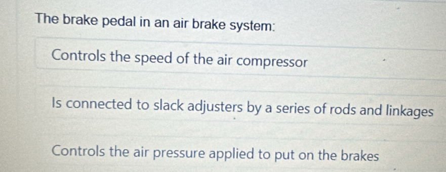 The brake pedal in an air brake system:
Controls the speed of the air compressor
Is connected to slack adjusters by a series of rods and linkages
Controls the air pressure applied to put on the brakes