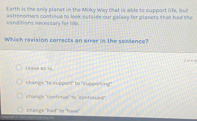 Earth is the only planet in the Milky Way that is able to support life, but
astronomers continue to look outside our galaxy for planets that had the
conditions necessary for life.
Which revision corrects an error in the sentence?
2 of 4 Q
Leave as is.
change "to support" to "supporting"
change ''continue'' to ''continued'
change ''had"' to "have''
Copyright @ 2023 Apex Leaming Inc