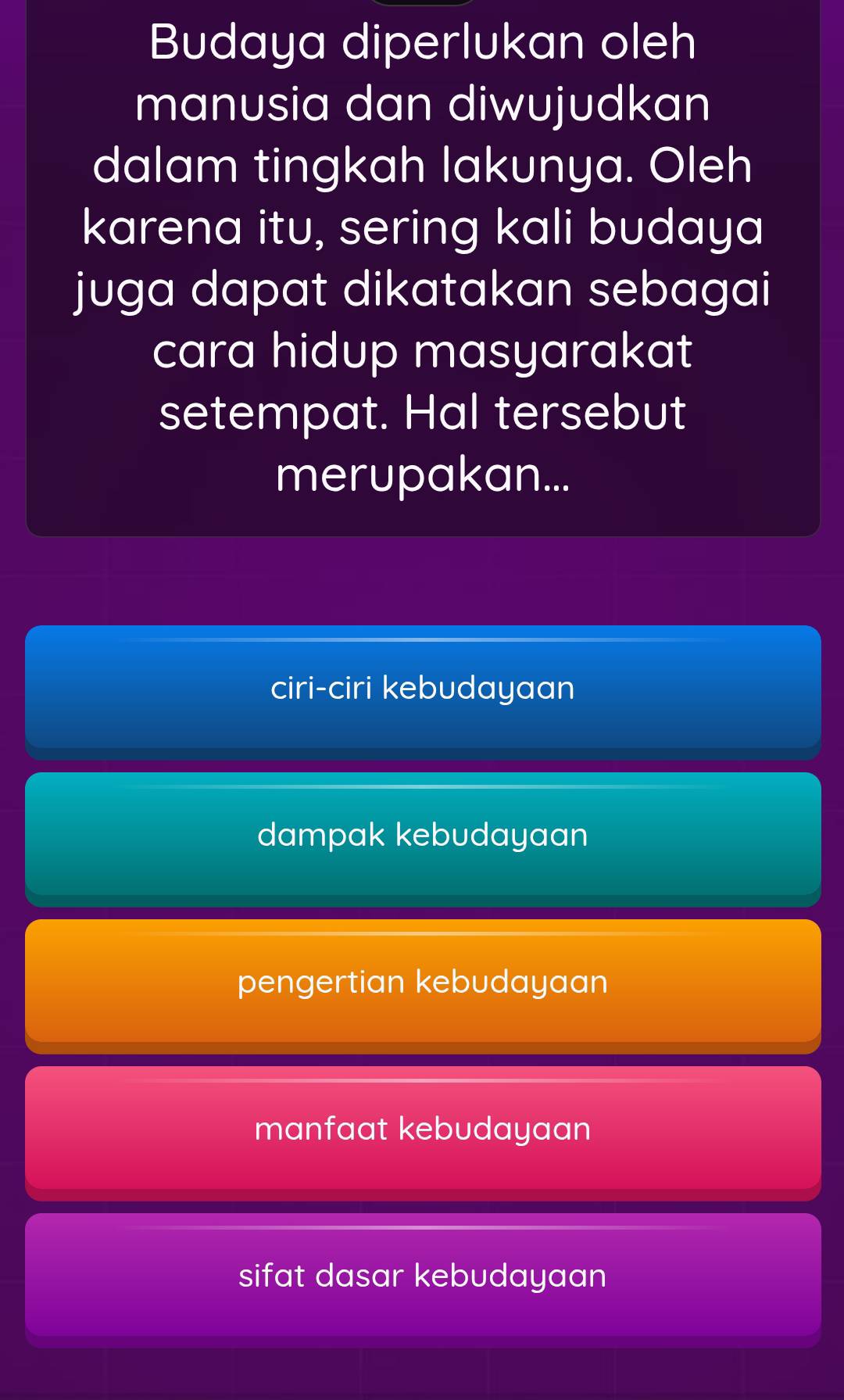 Budaya diperlukan oleh
manusia dan diwujudkan
dalam tingkah lakunya. Oleh
karena itu, sering kali budaya
juga dapat dikatakan sebagai
cara hidup masyarakat
setempat. Hal tersebut
merupakan...
ciri-ciri kebudayaan
dampak kebudayaan
pengertian kebudayaan
manfaat kebudayaan
sifat dasar kebudayaan