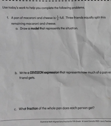 Use today's work to help you complete the following problems. 
1. A pan of macaroni and cheese is  1/3 ful 1. Three friends equally split this 
remaining macaroni and cheese. 
a. Draw a model that represents the situation. 
b. Write a DIVISION expression that represents how much of a pan ec 
friend gets. 
c. What fraction of the whole pan does each person get? 
Illustrative Math Aligned Extre Practice for FiRth Grade @ Loura Connolly 2023- Laura Teache