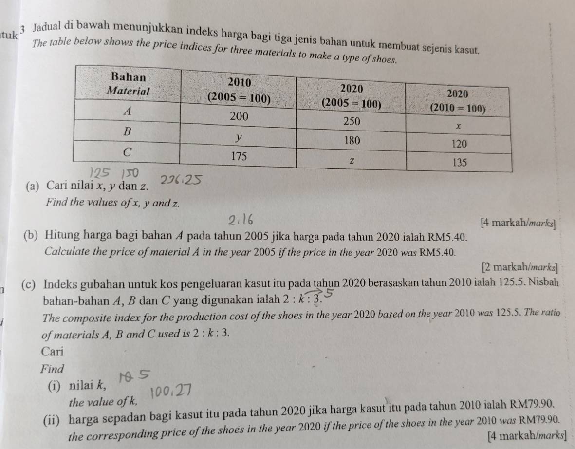 tuk
3 Jadual di bawah menunjukkan indeks harga bagi tiga jenis bahan untuk membuat sejenis kasut.
The table below shows the price indices for three materials to make a type of sh
(a) Cari nilai x, y dan z.
Find the values of x, y and z.
[4 markah/marks]
(b) Hitung harga bagi bahan A pada tahun 2005 jika harga pada tahun 2020 ialah RM5.40.
Calculate the price of material A in the year 2005 if the price in the year 2020 was RM5.40.
[2 markah/marks]
(c) Indeks gubahan untuk kos pengeluaran kasut itu pada tahun 2020 berasaskan tahun 2010 ialah 125.5. Nisbah
bahan-bahan A, B dan C yang digunakan ialah 2:
The composite index for the production cost of the shoes in the year 2020 based on the year 2010 was 125.5. The ratio
of materials A, B and C used is 2:k:3.
Cari
Find
(i) nilai k,
the value of k,
(ii) harga sepadan bagi kasut itu pada tahun 2020 jika harga kasut itu pada tahun 2010 ialah RM79.90.
the corresponding price of the shoes in the year 2020 if the price of the shoes in the year 2010 was RM79.90.
[4 markah/marks]