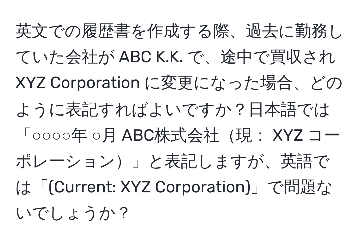 英文での履歴書を作成する際、過去に勤務していた会社が ABC K.K. で、途中で買収され XYZ Corporation に変更になった場合、どのように表記すればよいですか？日本語では「○○○○年 ○月  ABC株式会社現： XYZ コーポレーション」と表記しますが、英語では「(Current: XYZ Corporation)」で問題ないでしょうか？