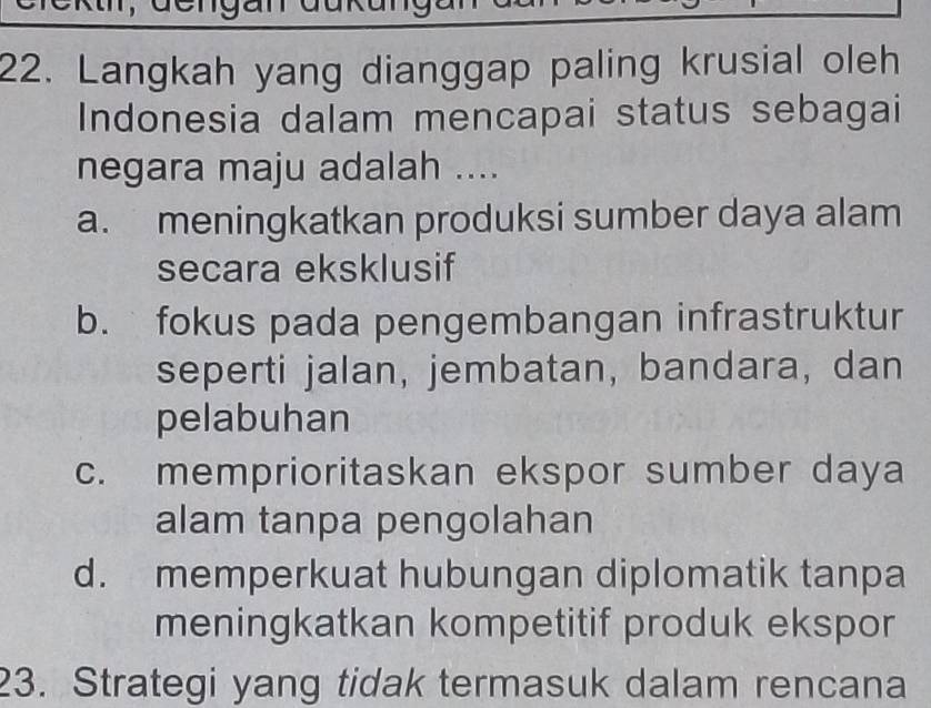 derg a
22. Langkah yang dianggap paling krusial oleh
Indonesia dalam mencapai status sebagai
negara maju adalah ....
a. meningkatkan produksi sumber daya alam
secara eksklusif
b. fokus pada pengembangan infrastruktur
seperti jalan, jembatan, bandara, dan
pelabuhan
c. memprioritaskan ekspor sumber daya
alam tanpa pengolahan
d. memperkuat hubungan diplomatik tanpa
meningkatkan kompetitif produk ekspor
23. Strategi yang tidak termasuk dalam rencana