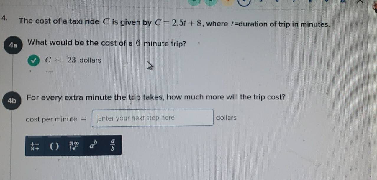 The cost of a taxi ride C is given by C=2.5t+8 , where t= duration of trip in minutes. 
4a What would be the cost of a 6 minute trip?
C=23 dollars 
4b For every extra minute the trip takes, how much more will the trip cost? 
cost per minute = |Enter your next step here dollars
beginarrayr +- * / endarray ( )  π ∈fty /Isqrt()  a^b  a/b 