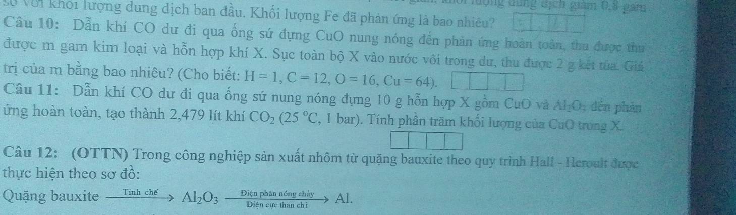 ộng dùng địch giám (, 8 gam 
Ở Với khoi lượng dung dịch ban đầu. Khối lượng Fe đã phản ứng là bao nhiêu? 
Câu 10: Dẫn khí CO dư đi qua ống sứ đựng CuO nung nóng đến phản ứng hoàn toàn, thu được thư 
được m gam kim loại và hỗn hợp khí X. Sục toàn bộ X vào nước vôi trong dư, thu được 2 g kết từa. Giá 
trị của m bằng bao nhiêu? (Cho biết: H=1, C=12, O=16, Cu=64). | 
Câu 11: Dẫn khí CO dư đi qua ống sứ nung nóng đựng 10 g hỗn hợp X gồm CuO và AI_2O_3 dến phản 
ứng hoàn toàn, tạo thành 2,479 lít khí CO_2(25°C 2, 1 bar). Tính phần trăm khối lượng của CuO trong X. 
Câu 12: (OTTN) Trong công nghiệp sản xuất nhôm từ quặng bauxite theo quy trình Hall - Heroult được 
thực hiện theo sơ đồ: 
Quặng bauxite xrightarrow TinhcheAl_2O_3 Dienphandngchiy/Diencucthanchi to Al.