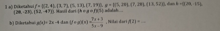 Diketahui f= (2,4),(3,7),(5,13),(7,19) , g= (5,20),(7,28),(13,52) , dan h= (20,-15),
(28,-23),(52,-47). Hasil dari (hcirc gcirc f)(5) adalah.... 
b) Diketahui g(x)=2x-4dan(fog)(x)= (7x+3)/5x-9  , Nilai dari f(2)=... _