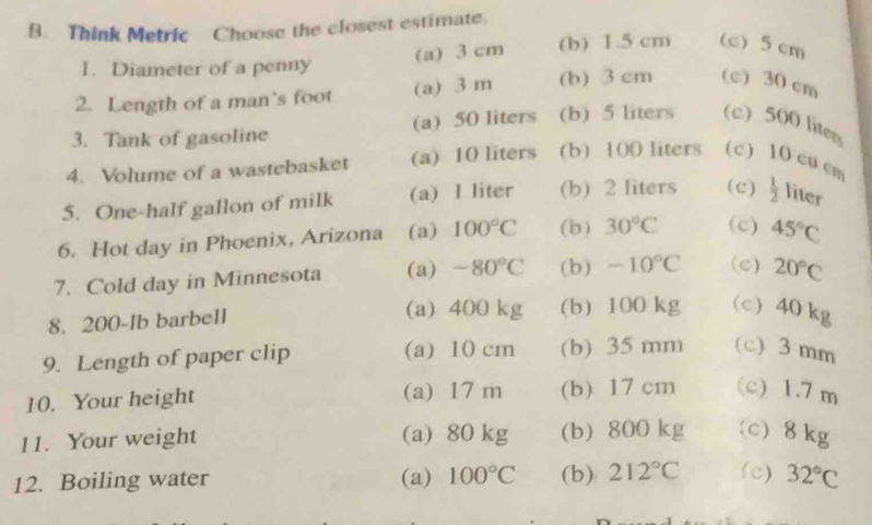 Think Metric Choose the closest estimate.
I. Diameter of a penny (a) 3 cm (b) 1.5 cm (c) 5 cm
2. Length of a man’s foot (a) 3 m (b) 3 cm (c) 30 cm
3. Tank of gasoline (a) 50 liters (b) 5 liters (c) 500 liten
4. Volume of a wastebasket (a) 10 liters (b) 100 liters (c) 10 cu cm
5. One-half gallon of milk (a) I liter (b) 2 liters ( c )  1/2  liter
6. Hot day in Phoenix, Arizona (a) 100°C (b) 30°C (c) 45°C
7. Cold day in Minnesota (a) -80°C (b) -10°C (c) 20°C
8. 200-Ib barbell (a) 400 kg (b) 100 kg (c) 40 kg
9. Length of paper clip (a) 10 cm (b) 35 mm (c) 3 mm
10. Your height (a) 17 m (b) 17 cm (c) 1.7 m
11. Your weight (a) 80 kg (b) 800 kg (c) 8 kg
12. Boiling water (a) 100°C (b) 212°C (c) 32°C