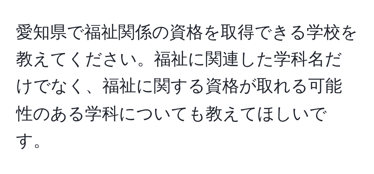 愛知県で福祉関係の資格を取得できる学校を教えてください。福祉に関連した学科名だけでなく、福祉に関する資格が取れる可能性のある学科についても教えてほしいです。