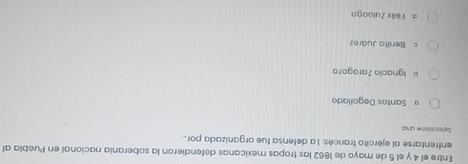 Entre el 4 y el 5 de mayo de 1862 las tropas mexicanas defendieron la soberania nacional en Puebla al
enfrentarse al ejército francés. La defensa fue organizada por
Seleccione una.
a Santos Degollado
b. Ignacio 7aragoza
c Benito Juárez
d Félix Zuloaga