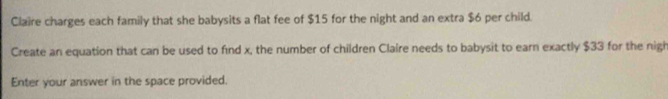 Claire charges each family that she babysits a flat fee of $15 for the night and an extra $6 per child. 
Create an equation that can be used to find x, the number of children Claire needs to babysit to earn exactly $33 for the nigh 
Enter your answer in the space provided.