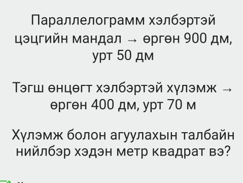 Πараллелограмм хэлбэртэй 
цэцгийн мандал → ерген 90О дм, 
ypt 50 дm 
Τэгш θнцθгт хэлбэртэй хγлэмж →
θргθн 400 дм, урт 70 м 
χγлэмж болон агуулахын τалбайн 
ийлбэр хэдэн метр квадрат вэ?