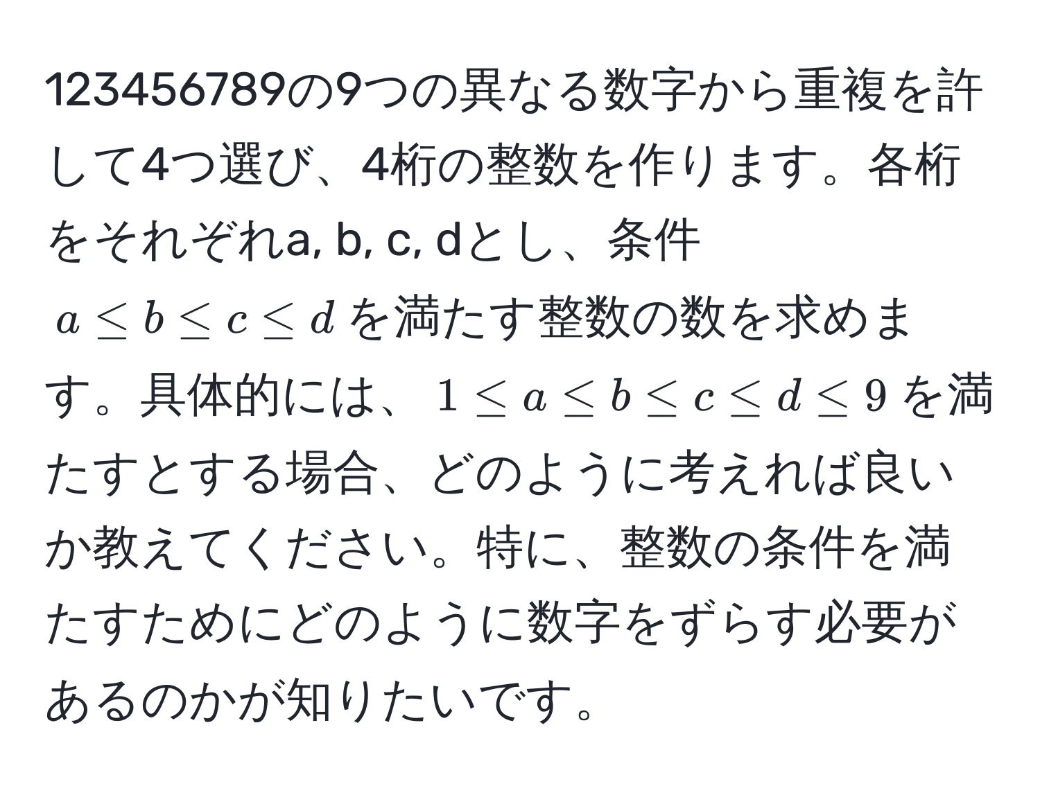 123456789の9つの異なる数字から重複を許して4つ選び、4桁の整数を作ります。各桁をそれぞれa, b, c, dとし、条件$a ≤ b ≤ c ≤ d$を満たす整数の数を求めます。具体的には、$1 ≤ a ≤ b ≤ c ≤ d ≤ 9$を満たすとする場合、どのように考えれば良いか教えてください。特に、整数の条件を満たすためにどのように数字をずらす必要があるのかが知りたいです。