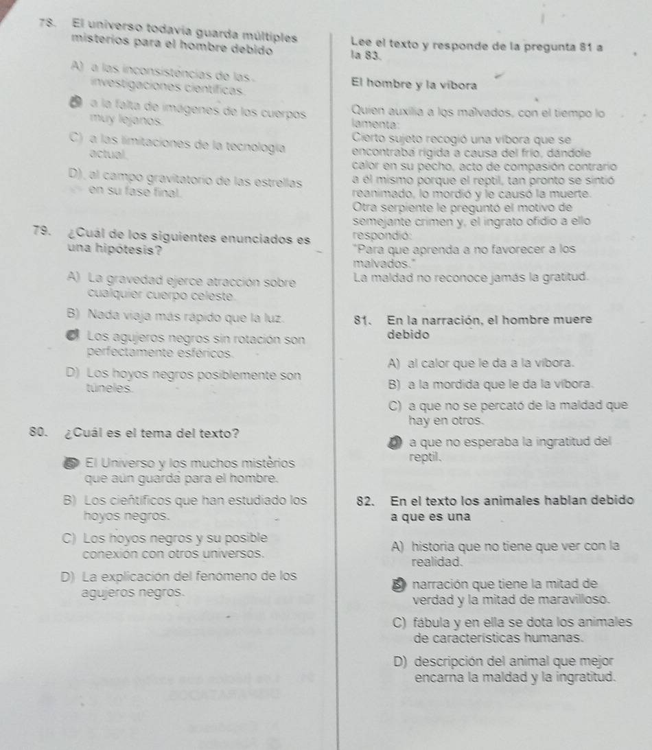 El universo todavia guarda múltiples Lee el texto y responde de la pregunta 81 a
misteríos para el hombre debido la 83.
A)  a las inconsistóncias de las El hombre y la víbora
investigaciones científicas
Quien auxilia a los málvados, con el tiempo lo
D  a la falta de imágenes de los cuerpos lamenta:
muy lejanos.
Cierto sujeto recogió una víbora que se
C) a las limitaciones de la tecnología encontrabá rigida a causa del frío, dándole
actual.
calor en su pecho, acto de compasión contrario
D), al campo gravitatorío de las estrellas a él mismo porque el reptil, tan pronto se sintió
en su fase final. reanimado, lo mordió y le causó la muerte.
Otra serpiente le preguntó el motivo de
semejante crimen y, el ingrato ofidio a ello
79. ¿Cuál de los siguientes enunciados es respondió:
una hipótesis? *Para que aprenda a no favorecer a los
malvados."
A) La gravedad ejerce atracción sobre La maldad no reconoce jamás la gratitud.
cualquíer cuerpo celeste
B) Nada viaja más rápido que la luz. 81. En la narración, el hombre muere
a Los agujeros negros sin rotación son debido
perfectamente esféricos
A) al calor que le da a la víbora.
D) Los hoyos negros posiblemente son
túneles. B) a la mordida que le da la víbora.
C) a que no se percató de la maldad que
hay en otros.
80. ¿Cuál es el tema del texto?
a que no esperaba la ingratitud del
El Universo y los muchos mistérios reptil.
que aún guardá para el hombre.
B) Los cieñtíficos que han estudiado los 82. En el texto los animales hablan debido
hoyos negros. a que es una
C) Los hoyos negros y su posible
conexión con otros universos. A) historia que no tiene que ver con la
realidad.
D) La explicación del fenómeno de los
L narración que tiene la mitad de
agujeros negros.
verdad y la mitad de maravilloso.
C) fábula y en ella se dota los animales
de características humanas.
D) descripción del animal que mejor
encarna la maldad y la ingratitud.