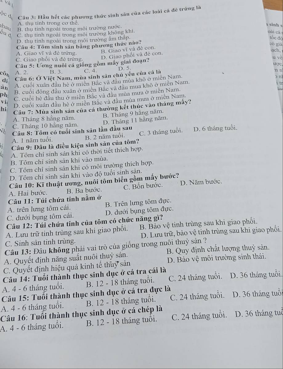 Hầu hết các phương thức sinh sản của các loài cá đê trứng là
A. thụ tinh trong cơ thể
hau B. thụ tinh ngoài trong môi trường nước.
sinh s
C. thu tinh ngoài trong môi trường không khi.
oài cá
D. thụ tinh ngoài trong môi trường ẩm thập.
đốc độ
Câu 4: Tôm sinh sản bằng phương thức nào?
có giá
A. Giao vĩ và đẻ trứng. B. Giao vĩ và đẻ con. ach.
C. Giao phối và đẻ trứng.
D. Giao phối và đẻ con.
Câu 5: Ương nuôi cá giống gồm mấy giai đoạn? u về tợc
côn A. 2. B. 3. C. 4. D. 5. n n
dj  Câu 6: Ở Việt Nam, mùa sinh sản chủ yếu của cá là
ản A. cuối xuân đầu hè ở miền Bắc và đầu mùa khô ở miền Nam.
ɔ nl
ph B. cuối đông đầu xuân ở miền Bắc và đầu mua khô ở miền Nam.
i tr
C. cuồi hè đầu thu ở miền Bắc và đầu mùa mưa ở miền Nam.
in
hi D. cuối xuân đầu hè ở miền Bắc và đầu mùa mưa ở miền Nam.
v ić
Câu 7: Mùa sinh sản của cá thường kết thúc vào tháng mấy?
A. Tháng 8 hằng năm. B. Tháng 9 hằng năm.
C. Tháng 10 hằng năm. D. Tháng 11 hằng năm.
n  Câu 8: Tôm có tuổi sinh sản lần đầu sau D. 6 tháng tuổi.
A. 1 năm tuổi. B. 2 năm tuổi. C. 3 tháng tuổi.
Câu 9: Đâu là điều kiện sinh sản của tôm?
( A. Tôm chỉ sinh sản khi có thời tiết thích hợp.
B. Tôm chỉ sinh sản khi vào mùa.
C. Tôm chỉ sinh sản khi có môi trường thích hợp.
D. Tôm chỉ sinh sản khi vào độ tuổi sinh sản.
Câu 10: Kĩ thuật ương, nuôi tôm biển gồm mấy bước?
A. Hai bước. B. Ba bước. C. Bốn bước. D. Năm bước.
Câu 11: Túi chứa tinh nằm ở
A. trên lưng tôm cái. B. Trên lưng tôm đực.
C. dưới bụng tôm cái. D. dưới bụng tôm đực.
Câu 12: Túi chứa tinh của tôm có chức năng gì?
A. Lưu trữ tinh trùng sau khi giao phối.  B. Bảo vệ tinh trùng sau khi giao phối.
C. Sinh sản tinh trùng. D. Lưu trữ, bảo vệ tinh trùng sau khi giao phối.
Câu 13: Đâu không phải vai trò của giống trong nuôi thuỷ sản ?
A. Quyết định năng suất nuôi thuỷ sản. B. Quy định chất lượng thuỷ sản.
D. Bảo vệ môi trường sinh thái.
C. Quyết định hiệu quả kinh tế thuỷ sản
Câu 14: Tuổi thành thục sinh dục ở cá tra cái là
A. 4 - 6 tháng tuổi. B. 12 - 18 tháng tuổi. C. 24 tháng tuổi. D. 36 tháng tuổi.
Câu 15: Tuổi thành thục sinh dục ở cá tra đực là
A. 4 - 6 tháng tuổi. B. 12 - 18 tháng tuổi. C. 24 tháng tuổi. D. 36 tháng tuổi
Câu 16: Tuổi thành thục sinh dục ở cá chép là
A. 4 - 6 tháng tuổi. B. 12 - 18 tháng tuổi. C. 24 tháng tuổi. D. 36 tháng tuổ