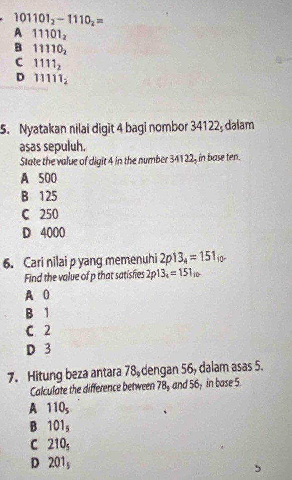 101101_2-1110_2=
A 11101_2
B 11110_2
C 1111_2
D 11111_2
5. Nyatakan nilai digit 4 bagi nombor 34122; dalam
asas sepuluh.
State the value of digit 4 in the number 34122₃ in base ten.
A 500
B 125
C 250
D 4000
6. Cari nilai p yang memenuhi 2p13_4=151_10. 
Find the value of p that satisfies 2p13_4=151_10. 
A 0
B 1
C 2
D 3
7. Hitung beza antara 78, dengan 56, dalam asas 5.
Calculate the difference between 78_9 and 56, in base 5.
A 110_5
B 101_5
C 210_5
D 201_5