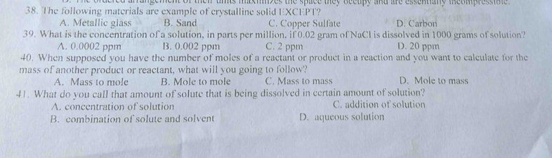 ement of thei unts maxmzes the space they becupy and are essentiany meompressible .
38. The following materials are example of crystalline solid EXCEPT?
A. Metallic glass B. Sand C. Copper Sulfate D. Carbon
39. What is the concentration of a solution, in parts per million, if 0.02 gram of NaCl is dissolved in 1000 grams of solution?
A. 0.0002 ppm B. 0.002 ppm C. 2 ppm D. 20 ppm
40. When supposed you have the number of moles of a reactant or product in a reaction and you want to calculate for the
mass of another product or reactant, what will you going to follow'?
A. Mass to mole B. Mole to mole C. Mass to mass D. Mole to mass
41. What do you call that amount of solute that is being dissolved in certain amount of solution?
A. concentration of solution C. addition of solution
B. combination of solute and solvent D. aqueous solution