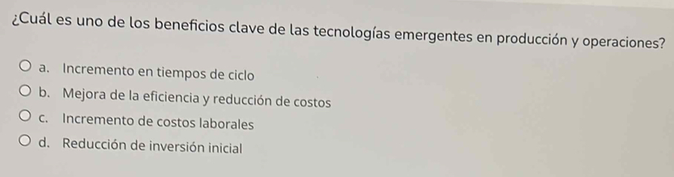 ¿Cuál es uno de los beneficios clave de las tecnologías emergentes en producción y operaciones?
a. Incremento en tiempos de ciclo
b. Mejora de la eficiencia y reducción de costos
c. Incremento de costos laborales
d. Reducción de inversión inicial