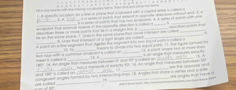 5 w 0 5 J 
a c o n c u r f θ n i k m d s e g m en f a x m
Fill in the blanks with the missing vocabulary terms. Then find and circle the terms. 
1. A specific location on a line or plane that is labeled with a capital letter is called a 
_ 
. 2. A _is a series of points that extend in opposite directions without end. 3. A 
is a series of points that has two endpoints. 4. A series of points with one 
endpoint that extends forever in the opposite direction is called a 5 
_describes three or more points that lie in a straight line. 6. __describes points that 
. 9. 
lie on the same plane. 7. Lines in the same plane that never intersect are called 
. 8. Lines that intersect at a right angle are called 
_A point on a line segment that divides the segment into two equal parts is called a 
. 10. To means to divide into two equal parts. 11. The figure formed by 
two rays with a common endpoint is called an 12. A point where two or more lines 
meet is called a _. 13. A __is an angle that measures exactly
180". 14. An angle that measures between 0° and 90° is called an . 15. A 
_ has a measure of exactly 90°. 16. An angle that measures between 90°
and 180 * is called an _17. _are the opposite and 
congruent angles formed by two intersecting lines. 18. Angles that share a vertex and a side 
are angles that have a 
C2015 Kacle Travis http://www.teacherspayleachers.com/Store/Kacle-Travis 
are called _. 19. 
sum of 90°.