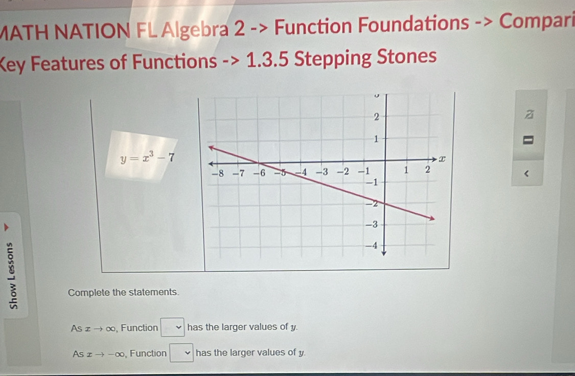 MATH NATION FL Algebra 2 -> Function Foundations -> Compari 
Key Features of Functions -> 1.3.5 Stepping Stones
y=x^3-7
Complete the statements. 
As xto ∈fty , Function □ has the larger values of y. 
As xto -∈fty Function □ has the larger values of y.