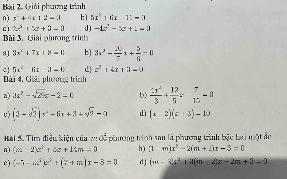 Giải phương trình 
a) x^2+4x+2=0 b) 5x^2+6x-11=0
c) 2x^2+5x+3=0 d) -4x^2-5x+1=0
Bài 3. Giải phương trình 
a) 3x^2+7x+8=0 b) 3x^2- 10/7 x+ 5/6 =0
c) 5x^2-6x-3=0 d) x^2+4x+3=0
Bài 4. Giải phương trình 
a) 3x^2+sqrt(29)x-2=0 b)  4x^2/3 + 12/5 x- 7/15 =0
c) (3-sqrt(2))x^2-6x+3+sqrt(2)=0 d) (x-2)(x+3)=10
Bài 5. Tìm điều kiện của m để phương trình sau là phương trình bậc hai một ẩn 
a) (m-2)x^2+5x+14m=0 b) (1-m)x^2-2(m+1)x-3=0
c) (-5-m^2)x^2+(7+m)x+8=0 d) (m+3)x^2+3(m+2)x-2m+3=0