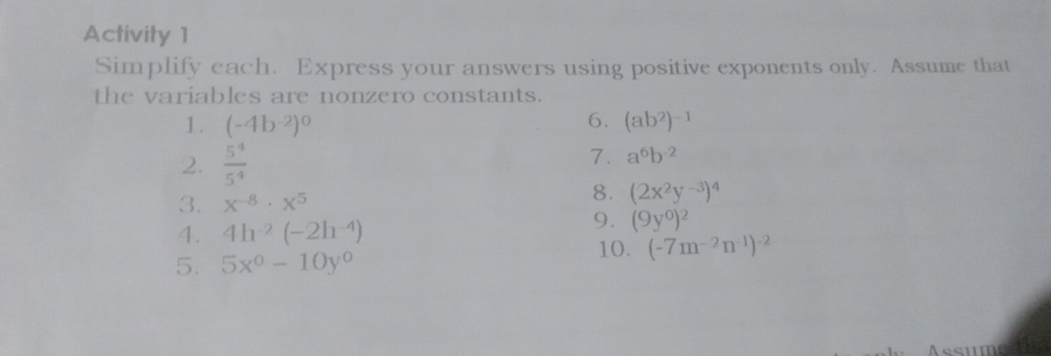 Activity 1 
Simplify each. Express your answers using positive exponents only. Assume that 
the variables are nonzero constants. 
1. (-4b^(-2))^0 6. (ab^2)^-1
2.  5^4/5^4 
7. a^6b^(-2)
3. x^(-8)· x^5
8. (2x^2y^(-3))^4
4. 4h^(-2)(-2h^(-4))
9. (9y^0)^2
10. (-7m^(-2)n^(-1))^-2
5. 5x^0-10y^0
ssume