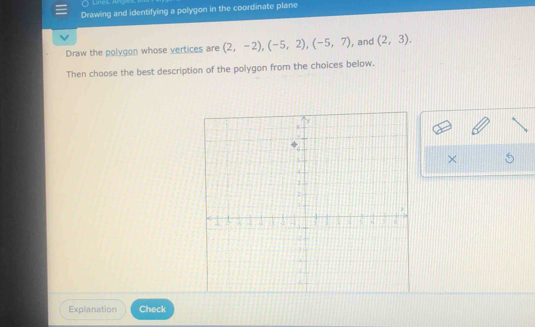 Lines, Ang 
Drawing and identifying a polygon in the coordinate plane 
Draw the polygon whose vertices are (2,-2), (-5,2), (-5,7) , and (2,3). 
Then choose the best description of the polygon from the choices below. 
× 
Explanation Check