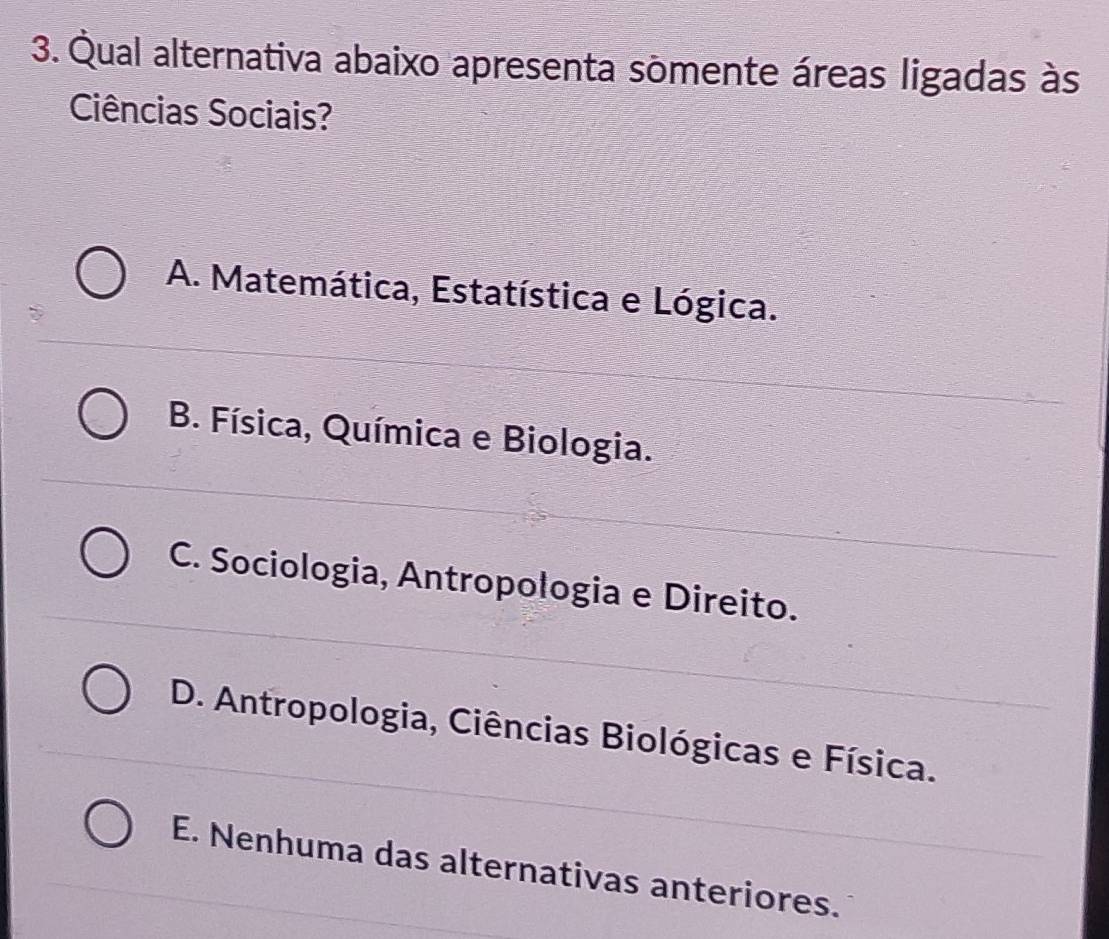 Qual alternativa abaixo apresenta somente áreas ligadas às
Ciências Sociais?
A. Matemática, Estatística e Lógica.
B. Física, Química e Biologia.
C. Sociologia, Antropologia e Direito.
D. Antropologia, Ciências Biológicas e Física.
E. Nenhuma das alternativas anteriores.