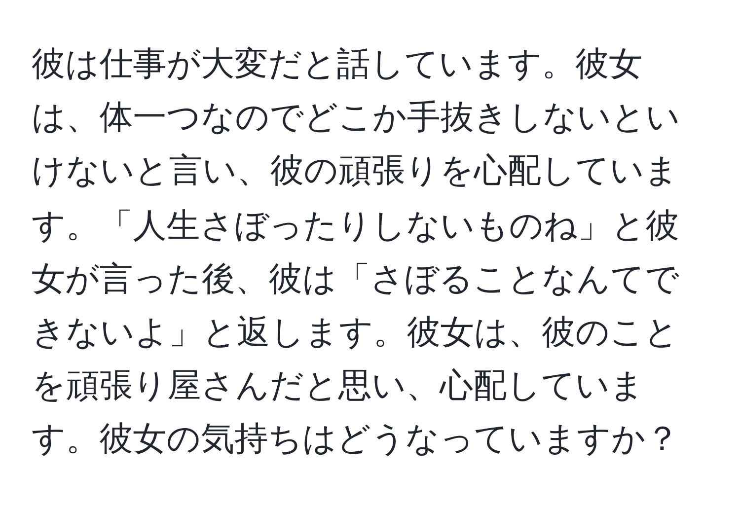 彼は仕事が大変だと話しています。彼女は、体一つなのでどこか手抜きしないといけないと言い、彼の頑張りを心配しています。「人生さぼったりしないものね」と彼女が言った後、彼は「さぼることなんてできないよ」と返します。彼女は、彼のことを頑張り屋さんだと思い、心配しています。彼女の気持ちはどうなっていますか？