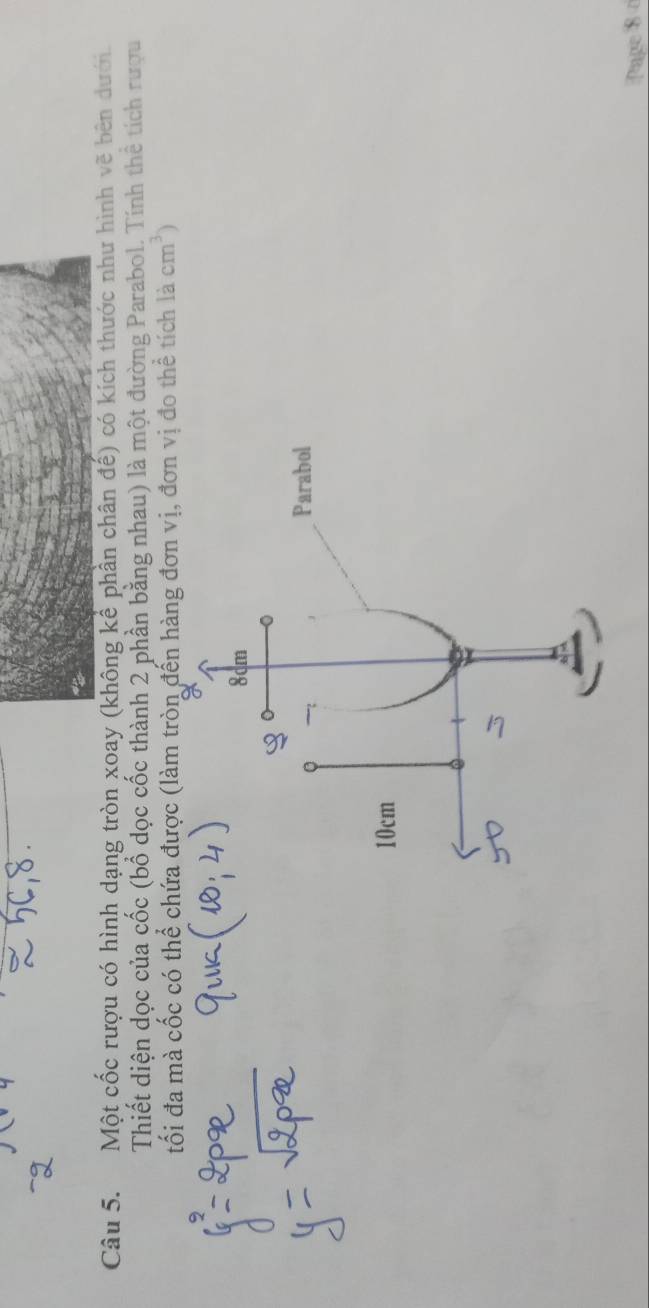 Một cốc rượu có hình dạng tròn xoay (không kể phần chân đế) có kích thước như hình vẽ bên dưới. 
Thiết diện dọc của cốc (bổ dọc cốc thành 2 phần bằng nhau) là một đường Parabol. Tính thể tích rượu 
tối đa mà cốc có thể chứa được (làm tròn đến hàng đơn vị, đơn vị đo thể tích là cm^3)
Parabol
10cm
Page 8 o