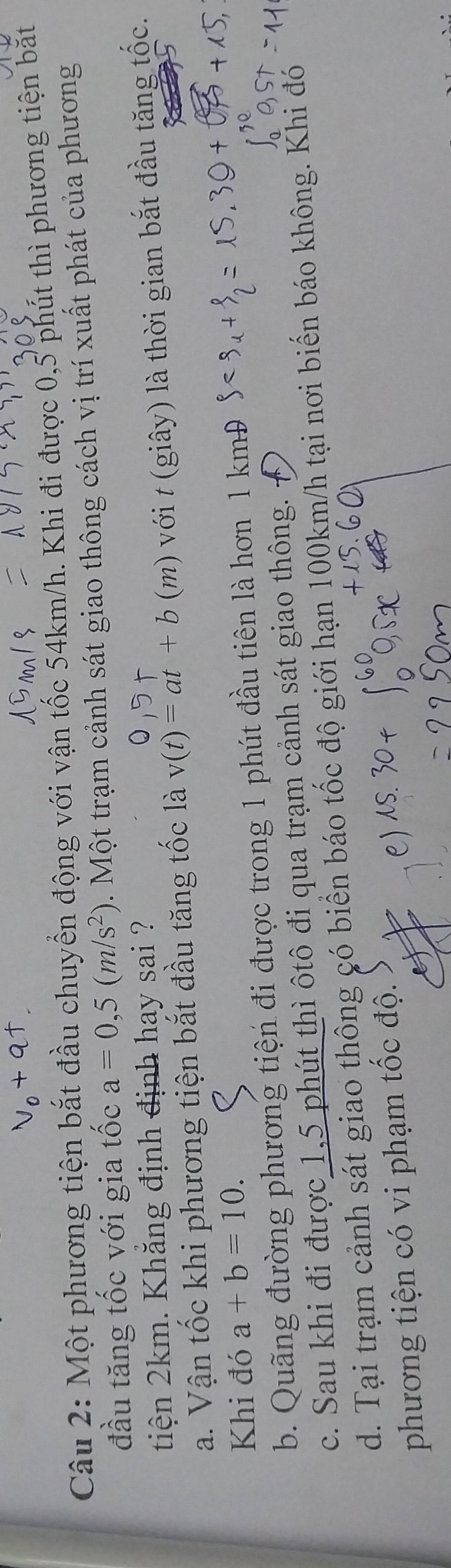 Một phương tiện bắt đầu chuyển động với vận tốc 54km/h. Khi đi được 0,5 phút thì phương tiện bắt
đầu tăng tốc với gia tốc a=0,5(m/s^2) 3 . Một trạm cảnh sát giao thông cách vị trí xuất phát của phương
tiện 2km. Khăng định định hay sai ?
a. Vận tốc khi phương tiện bắt đầu tăng tốc là v(t)=at+b (m) với t (giây) là thời gian bắt đầu tăng tốc.
Khi đó a+b=10.
b. Quãng đường phương tiện đi được trong 1 phút đầu tiên là hơn 1 kmĐ
c. Sau khi đi được 1,5 phút thì ôtô đi qua trạm cảnh sát giao thông.
d. Tại trạm cảnh sát giao thông có biển báo tốc độ giới hạn 100km/h tại nơi biến báo không. Khi đó
phương tiện có vi phạm tốc độ.