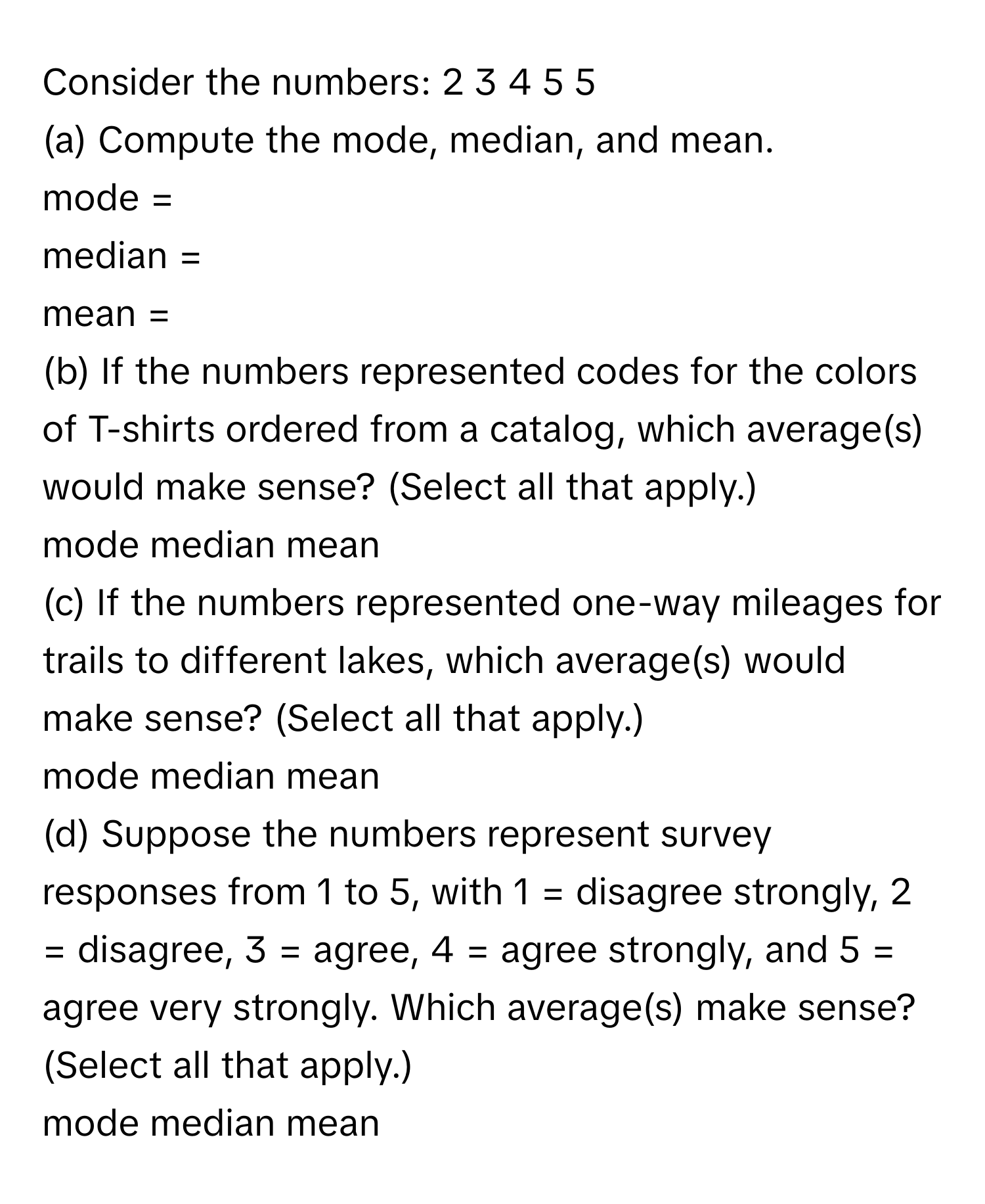 Consider the numbers: 2 3 4 5 5
(a) Compute the mode, median, and mean.
mode = 
median = 
mean = 
(b) If the numbers represented codes for the colors of T-shirts ordered from a catalog, which average(s) would make sense? (Select all that apply.)
mode median mean
(c) If the numbers represented one-way mileages for trails to different lakes, which average(s) would make sense? (Select all that apply.)
mode median mean
(d) Suppose the numbers represent survey responses from 1 to 5, with 1 = disagree strongly, 2 = disagree, 3 = agree, 4 = agree strongly, and 5 = agree very strongly. Which average(s) make sense? (Select all that apply.)
mode median mean