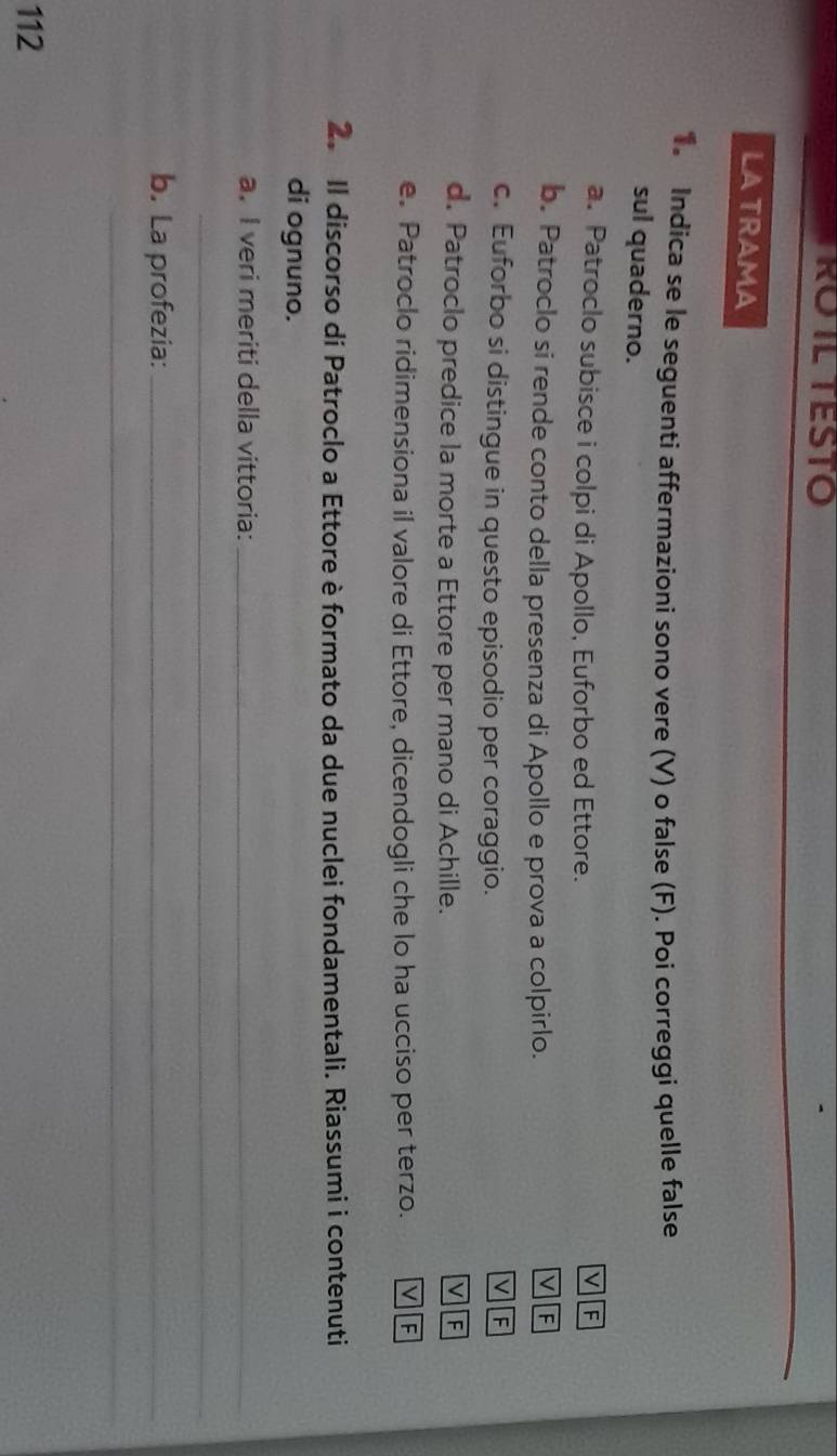 RO IL TESTO
LATRAMA
1. Indica se le seguenti affermazioni sono vere (V) o false (F). Poi correggi quelle false
sul quaderno.
a. Patroclo subisce i colpi di Apollo, Euforbo ed Ettore.
v
b. Patroclo si rende conto della presenza di Apollo e prova a colpirlo. V F
c. Euforbo si distingue in questo episodio per coraggio.
V F
d. Patroclo predice la morte a Ettore per mano di Achille. V F
e. Patroclo ridimensiona il valore di Ettore, dicendogli che lo ha ucciso per terzo. V F
2. Il discorso di Patroclo a Ettore è formato da due nuclei fondamentali. Riassumi i contenuti
di ognuno.
a. I veri meriti della vittoria:_
_
b. La profezia:_
_
112