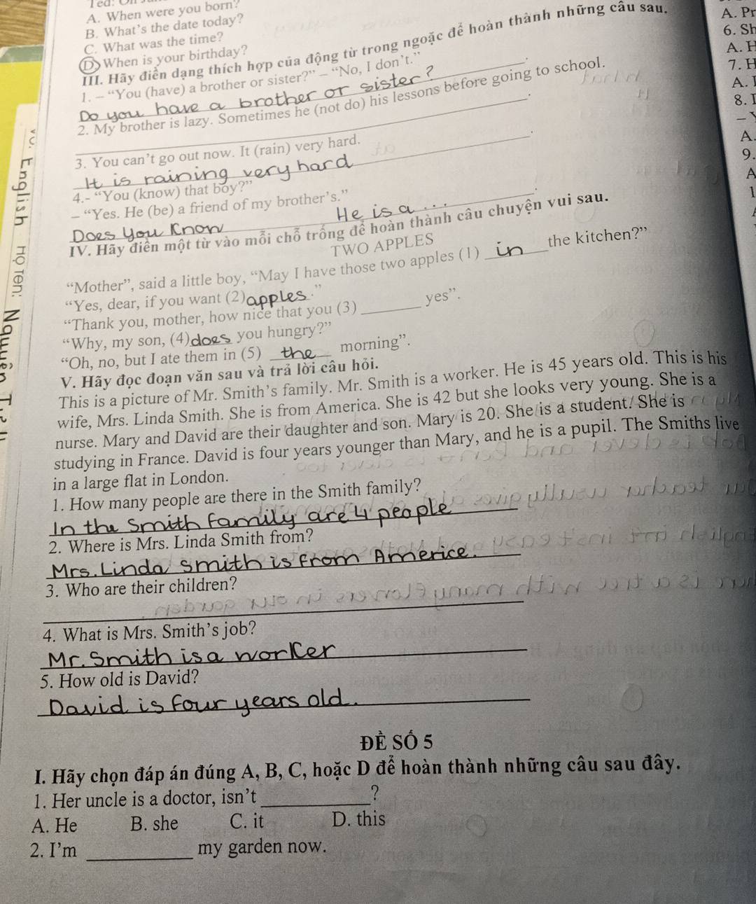 When were you born?
B. What’s the date today?
6. Sh
C. What was the time?
A. H
III. Hãy điển dạng thích hợp của động từ trong ngoặc để hoàn thành những cầu sau A. Pr
D)When is your birthday?
1. -- “You (have) a brother or sister?” - “No, I don’t.”
A. I
.
8. I
C __2. My brother is lazy. Sometimes he (not do) his lessons before going to school
7. H
-
_.
3. You can’t go out now. It (rain) very hard.
A.
9.
A
_4.- “You (know) that boy?”
.
- “Yes. He (be) a friend of my brother’s.”
IV. Hãy diễn một từ vào mỗi chỗ trống để hoàn thành câu chuyện vui sau.
1
TWO APPLES
“Mother”, said a little boy, “May I have those two apples (1 ) _the kitchen?"
z “Yes, dear, if you want (2) __. ”
“Thank you, mother, how nice that you (3) yes'.
“Why, my son, (4) you hungry?”
“Oh, no, but I ate them in (5) morning”.
V. Hãy đọc đoạn văn sau và trả lời câu hỏi.
This is a picture of Mr. Smith’s family. Mr. Smith is a worker. He is 45 years old. This is his
wife, Mrs. Linda Smith. She is from America. She is 42 but she looks very young. She is a
nurse. Mary and David are their daughter and son. Mary is 20. She is a student. She is
studying in France. David is four years younger than Mary, and he is a pupil. The Smiths live
in a large flat in London.
_
1. How many people are there in the Smith family?
_
2. Where is Mrs. Linda Smith from?
_
3. Who are their children?
_
4. What is Mrs. Smith’s job?
5. How old is David?
_
ĐÈ SÓ 5
I. Hãy chọn đáp án đúng A, B, C, hoặc D để hoàn thành những câu sau đây.
1. Her uncle is a doctor, isn’t _?
A. He B. she C. it D. this
2. I'm _my garden now.