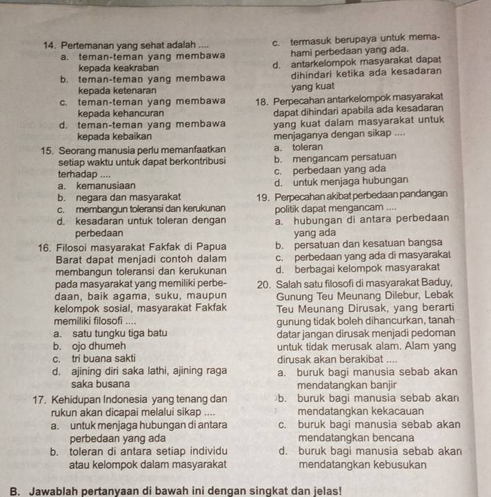 Pertemanan yang sehat adalah .... c. termasuk berupaya untuk mema-
a. teman-teman yang membawa hami perbedaan yang ada.
kepada keakraban d. antarkelompok masyarakat dapat
b. teman-teman yang membawa dihindari ketika ada kesadaran
kepada ketenaran yang kuat
c. teman-teman yang membawa 18. Perpecahan antarkelompok masyarakat
kepada kehancuran dapat dihindari apabila ada kesadaran
d. teman-teman yang membawa yang kuat dalam masyarakat untuk
kepada kebaikan menjaganya dengan sikap ....
15. Seorang manusia perlu memanfaatkan a. toleran
setiap waktu untuk dapat berkontribusi b. mengancam persatuan
terhadap .... c. perbedaan yang ada
a. kemanusiaan d. untuk menjaga hubungan
b. negara dan masyarakat 19. Perpecahan akibat perbedaan pandangan
c. membangun toleransi dan kerukunan politik dapat mengancam ....
d. kesadaran untuk toleran dengan a. hubungan di antara perbedaan
perbedaan yang ada
16. Filosoi masyarakat Fakfak di Papua b. persatuan dan kesatuan bangsa
Barat dapat menjadi contoh dalam c. perbedaan yang ada di masyarakat
membangun toleransi dan kerukunan d. berbagai kelompok masyarakat
pada masyarakat yang memiliki perbe- 20. Salah satu filosofi di masyarakat Baduy,
daan, baik agama, suku, maupun Gunung Teu Meunang Dilebur, Lebak
kelompok sosial, masyarakat Fakfak Teu Meunang Dirusak, yang berarti
memiliki filosofi .... gunung tidak boleh dihancurkan, tanah
a. satu tungku tiga batu datar jangan dirusak menjadi pedoman
b. ojo dhumeh untuk tidak merusak alam. Alam yang
c. tri buana sakti dirusak akan berakibat ....
d. ajining diri saka lathi, ajining raga a. buruk bagi manusia sebab akan
saka busana mendatangkan banjir
17. Kehidupan Indonesia yang tenang dan b. buruk bagi manusia sebab akan
rukun akan dicapai melalui sikap .... mendatangkan kekacauan
a. untuk menjaga hubungan di antara c. buruk bagi manusia sebab akan
perbedaan yang ada mendatangkan bencana
b. toleran di antara setiap individu d. buruk bagi manusia sebab akan
atau kelompok dalam masyarakat mendatangkan kebusukan
B. Jawablah pertanyaan di bawah ini dengan singkat dan jelas!